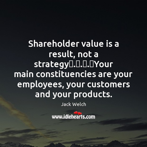 Shareholder value is a result, not a strategy . . . Your main constituencies are Image